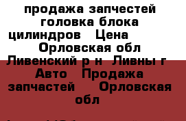 продажа запчестей головка блока цилиндров › Цена ­ 10 000 - Орловская обл., Ливенский р-н, Ливны г. Авто » Продажа запчастей   . Орловская обл.